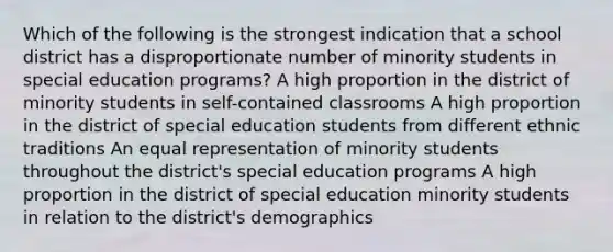 Which of the following is the strongest indication that a school district has a disproportionate number of minority students in special education programs? A high proportion in the district of minority students in self-contained classrooms A high proportion in the district of special education students from different ethnic traditions An equal representation of minority students throughout the district's special education programs A high proportion in the district of special education minority students in relation to the district's demographics