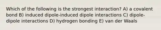 Which of the following is the strongest interaction? A) a covalent bond B) induced dipole-induced dipole interactions C) dipole-dipole interactions D) hydrogen bonding E) van der Waals