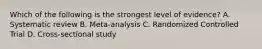 Which of the following is the strongest level of evidence? A. Systematic review B. Meta-analysis C. Randomized Controlled Trial D. Cross-sectional study