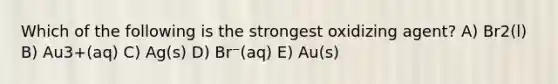 Which of the following is the strongest oxidizing agent? A) Br2(l) B) Au3+(aq) C) Ag(s) D) Br⁻(aq) E) Au(s)