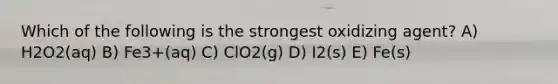 Which of the following is the strongest oxidizing agent? A) H2O2(aq) B) Fe3+(aq) C) ClO2(g) D) I2(s) E) Fe(s)