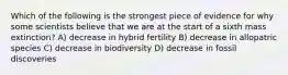 Which of the following is the strongest piece of evidence for why some scientists believe that we are at the start of a sixth mass extinction? A) decrease in hybrid fertility B) decrease in allopatric species C) decrease in biodiversity D) decrease in fossil discoveries