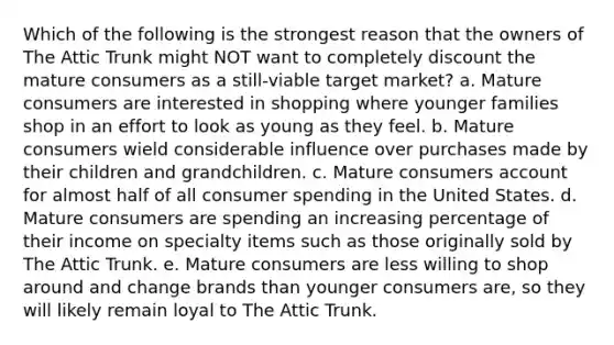 Which of the following is the strongest reason that the owners of The Attic Trunk might NOT want to completely discount the mature consumers as a still-viable target market? a. Mature consumers are interested in shopping where younger families shop in an effort to look as young as they feel. b. Mature consumers wield considerable influence over purchases made by their children and grandchildren. c. Mature consumers account for almost half of all consumer spending in the United States. d. Mature consumers are spending an increasing percentage of their income on specialty items such as those originally sold by The Attic Trunk. e. Mature consumers are less willing to shop around and change brands than younger consumers are, so they will likely remain loyal to The Attic Trunk.