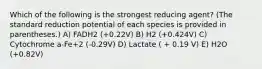 Which of the following is the strongest reducing agent? (The standard reduction potential of each species is provided in parentheses.) A) FADH2 (+0.22V) B) H2 (+0.424V) C) Cytochrome a-Fe+2 (-0.29V) D) Lactate ( + 0.19 V) E) H2O (+0.82V)