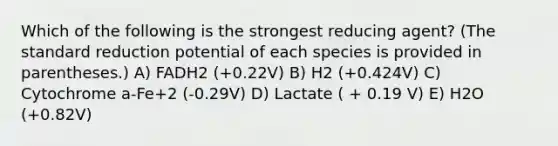 Which of the following is the strongest reducing agent? (The standard reduction potential of each species is provided in parentheses.) A) FADH2 (+0.22V) B) H2 (+0.424V) C) Cytochrome a-Fe+2 (-0.29V) D) Lactate ( + 0.19 V) E) H2O (+0.82V)