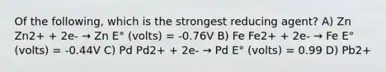 Of the following, which is the strongest reducing agent? A) Zn Zn2+ + 2e- → Zn E° (volts) = -0.76V B) Fe Fe2+ + 2e- → Fe E° (volts) = -0.44V C) Pd Pd2+ + 2e- → Pd E° (volts) = 0.99 D) Pb2+