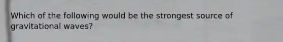 Which of the following would be the strongest source of gravitational waves?