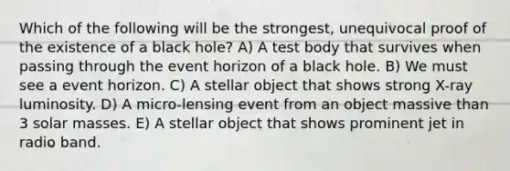 Which of the following will be the strongest, unequivocal proof of the existence of a black hole? A) A test body that survives when passing through the event horizon of a black hole. B) We must see a event horizon. C) A stellar object that shows strong X-ray luminosity. D) A micro-lensing event from an object massive than 3 solar masses. E) A stellar object that shows prominent jet in radio band.