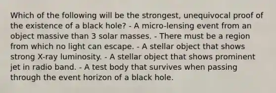 Which of the following will be the strongest, unequivocal proof of the existence of a black hole? - A micro-lensing event from an object massive than 3 solar masses. - There must be a region from which no light can escape. - A stellar object that shows strong X-ray luminosity. - A stellar object that shows prominent jet in radio band. - A test body that survives when passing through the event horizon of a black hole.