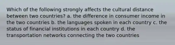 Which of the following strongly affects the cultural distance between two countries? a. the difference in consumer income in the two countries b. the languages spoken in each country c. the status of financial institutions in each country d. the transportation networks connecting the two countries