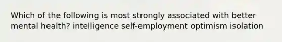 Which of the following is most strongly associated with better mental health? intelligence self-employment optimism isolation