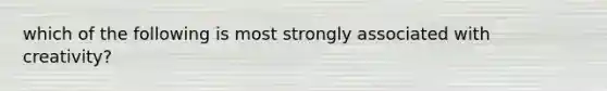 which of the following is most strongly associated with creativity?