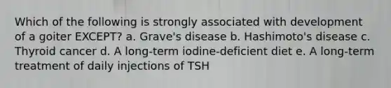 Which of the following is strongly associated with development of a goiter EXCEPT? a. Grave's disease b. Hashimoto's disease c. Thyroid cancer d. A long-term iodine-deficient diet e. A long-term treatment of daily injections of TSH