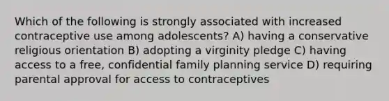 Which of the following is strongly associated with increased contraceptive use among adolescents? A) having a conservative religious orientation B) adopting a virginity pledge C) having access to a free, confidential family planning service D) requiring parental approval for access to contraceptives