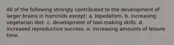 All of the following strongly contributed to the development of larger brains in hominids except: a. bipedalism. b. increasing vegetarian diet. c. development of tool-making skills. d. increased reproductive success. e. increasing amounts of leisure time.