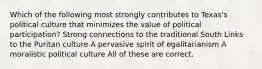 Which of the following most strongly contributes to Texas's political culture that minimizes the value of political participation? Strong connections to the traditional South Links to the Puritan culture A pervasive spirit of egalitarianism A moralistic political culture All of these are correct.