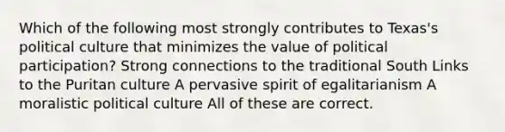 Which of the following most strongly contributes to Texas's political culture that minimizes the value of political participation? Strong connections to the traditional South Links to the Puritan culture A pervasive spirit of egalitarianism A moralistic political culture All of these are correct.