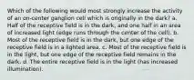 Which of the following would most strongly increase the activity of an on-center ganglion cell which is originally in the dark? a. Half of the receptive field is in the dark, and one half in an area of increased light (edge runs through the center of the cell). b. Most of the receptive field is in the dark, but one edge of the receptive field is in a lighted area. c. Most of the receptive field is in the light, but one edge of the receptive field remains in the dark. d. The entire receptive field is in the light (has increased illumination).