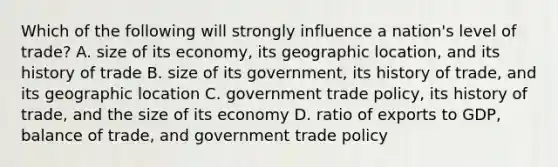 Which of the following will strongly influence a nation's level of trade? A. size of its economy, its geographic location, and its history of trade B. size of its government, its history of trade, and its geographic location C. government trade policy, its history of trade, and the size of its economy D. ratio of exports to GDP, balance of trade, and government trade policy