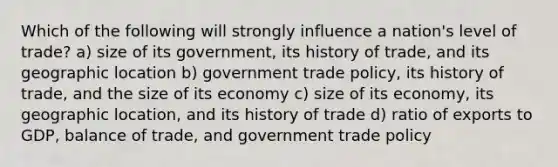 Which of the following will strongly influence a nation's level of trade? a) size of its government, its history of trade, and its geographic location b) government trade policy, its history of trade, and the size of its economy c) size of its economy, its geographic location, and its history of trade d) ratio of exports to GDP, balance of trade, and government trade policy