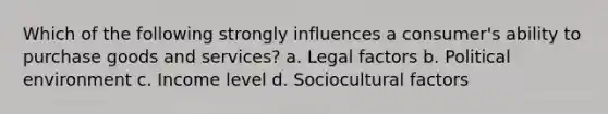 Which of the following strongly influences a consumer's ability to purchase goods and services? a. Legal factors b. Political environment c. Income level d. Sociocultural factors