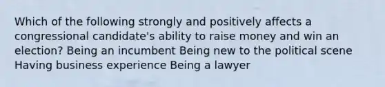 Which of the following strongly and positively affects a congressional candidate's ability to raise money and win an election? Being an incumbent Being new to the political scene Having business experience Being a lawyer