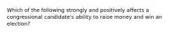 Which of the following strongly and positively affects a congressional candidate's ability to raise money and win an election?