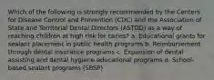 Which of the following is strongly recommended by the Centers for Disease Control and Prevention (CDC) and the Association of State and Territorial Dental Directors (ASTDD) as a way of reaching children at high risk for caries? a. Educational grants for sealant placement in public health programs b. Reimbursement through dental insurance programs c. Expansion of dental assisting and dental hygiene educational programs d. School-based sealant programs (SBSP)