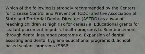 Which of the following is strongly recommended by the Centers for Disease Control and Prevention (CDC) and the Association of State and Territorial Dental Directors (ASTDD) as a way of reaching children at high risk for caries? a. Educational grants for sealant placement in public health programs b. Reimbursement through dental insurance programs c. Expansion of dental assisting and dental hygiene educational programs d. School-based sealant programs (SBSP)