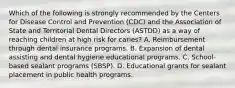 Which of the following is strongly recommended by the Centers for Disease Control and Prevention (CDC) and the Association of State and Territorial Dental Directors (ASTDD) as a way of reaching children at high risk for caries? A. Reimbursement through dental insurance programs. B. Expansion of dental assisting and dental hygiene educational programs. C. School-based sealant programs (SBSP). D. Educational grants for sealant placement in public health programs.