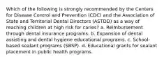 Which of the following is strongly recommended by the Centers for Disease Control and Prevention (CDC) and the Association of State and Territorial Dental Directors (ASTDD) as a way of reaching children at high risk for caries? a. Reimbursement through dental insurance programs. b. Expansion of dental assisting and dental hygiene educational programs. c. School-based sealant programs (SBSP). d. Educational grants for sealant placement in public health programs.