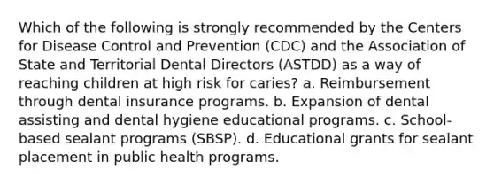 Which of the following is strongly recommended by the Centers for Disease Control and Prevention (CDC) and the Association of State and Territorial Dental Directors (ASTDD) as a way of reaching children at high risk for caries? a. Reimbursement through dental insurance programs. b. Expansion of dental assisting and dental hygiene educational programs. c. School-based sealant programs (SBSP). d. Educational grants for sealant placement in public health programs.