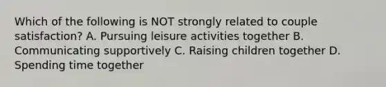 Which of the following is NOT strongly related to couple satisfaction? A. Pursuing leisure activities together B. Communicating supportively C. Raising children together D. Spending time together