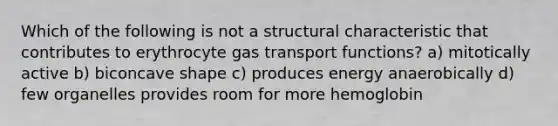 Which of the following is not a structural characteristic that contributes to erythrocyte gas transport functions? a) mitotically active b) biconcave shape c) produces energy anaerobically d) few organelles provides room for more hemoglobin