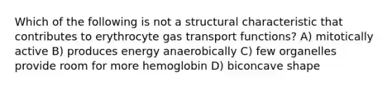 Which of the following is not a structural characteristic that contributes to erythrocyte gas transport functions? A) mitotically active B) produces energy anaerobically C) few organelles provide room for more hemoglobin D) biconcave shape