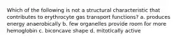 Which of the following is not a structural characteristic that contributes to erythrocyte gas transport functions? a. produces energy anaerobically b. few organelles provide room for more hemoglobin c. biconcave shape d. mitotically active