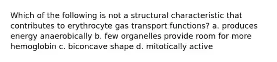 Which of the following is not a structural characteristic that contributes to erythrocyte gas transport functions? a. produces energy anaerobically b. few organelles provide room for more hemoglobin c. biconcave shape d. mitotically active