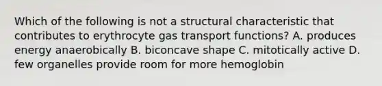 Which of the following is not a structural characteristic that contributes to erythrocyte gas transport functions? A. produces energy anaerobically B. biconcave shape C. mitotically active D. few organelles provide room for more hemoglobin