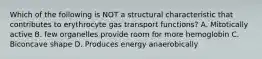 Which of the following is NOT a structural characteristic that contributes to erythrocyte gas transport functions? A. Mitotically active B. few organelles provide room for more hemoglobin C. Biconcave shape D. Produces energy anaerobically