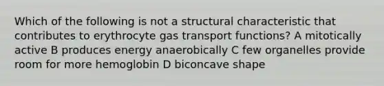 Which of the following is not a structural characteristic that contributes to erythrocyte gas transport functions? A mitotically active B produces energy anaerobically C few organelles provide room for more hemoglobin D biconcave shape