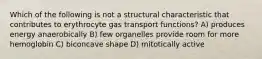 Which of the following is not a structural characteristic that contributes to erythrocyte gas transport functions? A) produces energy anaerobically B) few organelles provide room for more hemoglobin C) biconcave shape D) mitotically active