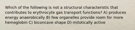 Which of the following is not a structural characteristic that contributes to erythrocyte gas transport functions? A) produces energy anaerobically B) few organelles provide room for more hemoglobin C) biconcave shape D) mitotically active