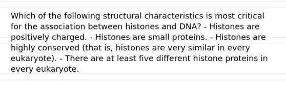 Which of the following structural characteristics is most critical for the association between histones and DNA? - Histones are positively charged. - Histones are small proteins. - Histones are highly conserved (that is, histones are very similar in every eukaryote). - There are at least five different histone proteins in every eukaryote.