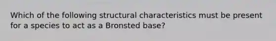 Which of the following structural characteristics must be present for a species to act as a Bronsted base?