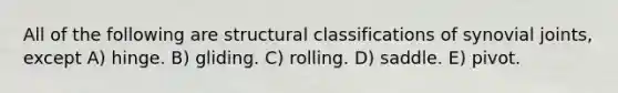 All of the following are structural classifications of synovial joints, except A) hinge. B) gliding. C) rolling. D) saddle. E) pivot.