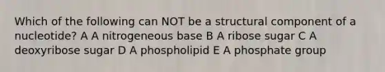 Which of the following can NOT be a structural component of a nucleotide? A A nitrogeneous base B A ribose sugar C A deoxyribose sugar D A phospholipid E A phosphate group