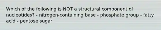 Which of the following is NOT a structural component of nucleotides? - nitrogen-containing base - phosphate group - fatty acid - pentose sugar