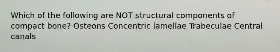 Which of the following are NOT structural components of compact bone? Osteons Concentric lamellae Trabeculae Central canals