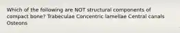 Which of the following are NOT structural components of compact bone? Trabeculae Concentric lamellae Central canals Osteons