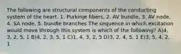 The following are structural components of the conducting system of the heart. 1. Purkinje fibers, 2. AV bundle, 3. AV node, 4. SA node, 5. bundle branches The sequence in which excitation would move through this system is which of the following? A)4, 3, 2, 5, 1 B)4, 2, 3, 5, 1 C)1, 4, 3, 2, 5 D)3, 2, 4, 5, 1 E)3, 5, 4, 2, 1